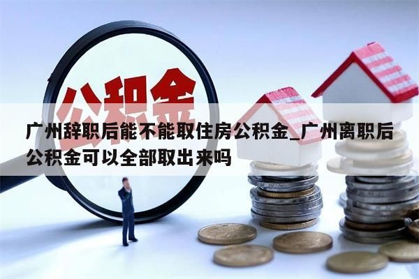 广州辞职后能不能取住房公积金_广州离职后公积金可以全部取出来吗