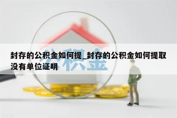 封存的公积金如何提_封存的公积金如何提取没有单位证明